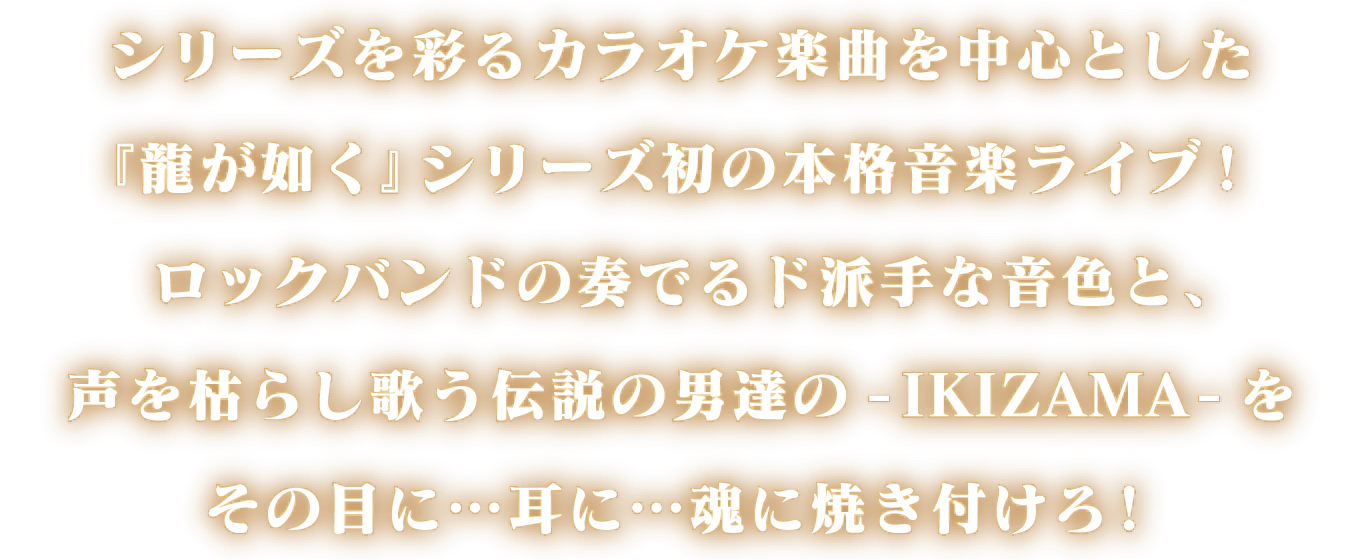 シリーズを彩るカラオケ楽曲を中心とした『龍が如く』シリーズ初の本格音楽ライブ！ロックバンドの奏でるド派手な音色と、声を枯らし歌う伝説の男達の-IKIZAMA-をその目に…耳に…魂に焼き付けろ！
